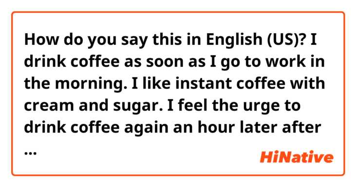 How do you say this in English (US)? I drink coffee as soon as I go to work in the morning.
I like instant coffee with cream and sugar.
I feel the urge to drink coffee again an hour later after drinking coffee.
I think I'm addicted to coffee.

fix it pls.