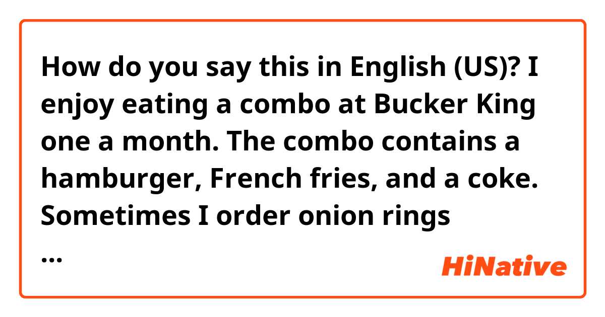 How do you say this in English (US)? I enjoy eating a combo at Bucker King one a month. The combo contains a hamburger, French fries, and a coke. Sometimes I order onion rings instead of French fries. My favorite hamburger is shrimp burger. Burger King hamburger is the best for me.