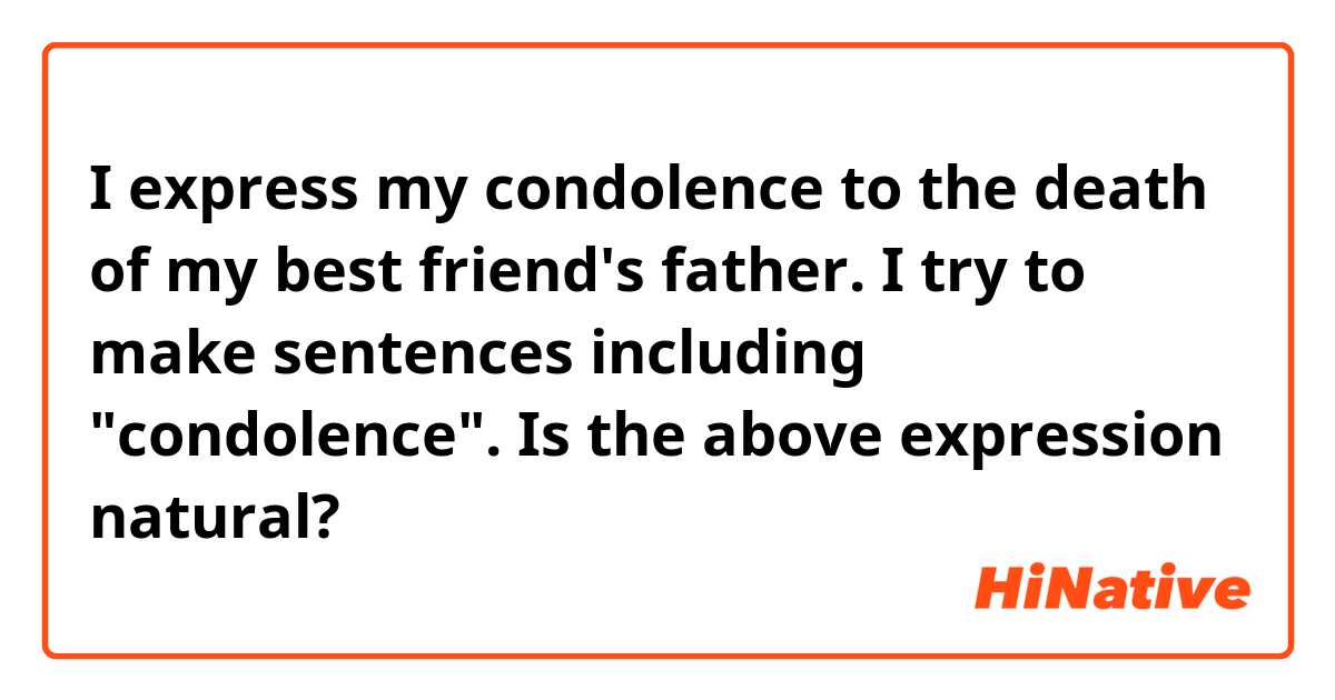 I express my condolence to the death of my best friend's father.

I try to make sentences including "condolence".
Is the above expression natural?