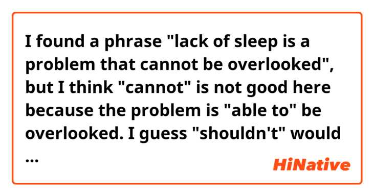 I found a phrase "lack of sleep is a problem that cannot be overlooked", but I think "cannot" is not good here because the problem is "able to" be overlooked. I guess "shouldn't" would be better. Do I make sense? 