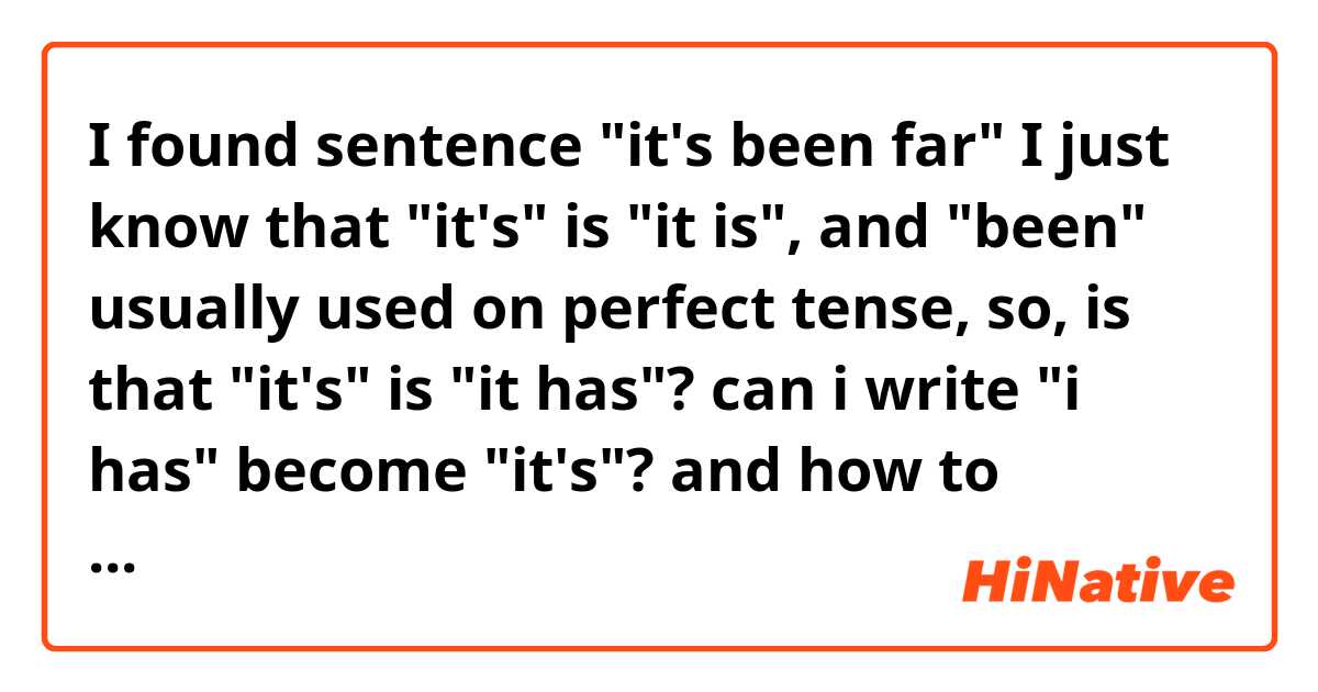 I found sentence "it's been far"
I just know that "it's" is "it is", and "been" usually used on perfect tense, so,
is that "it's" is "it has"?
can i write "i has" become "it's"?
and how to differentiate between "it's" on "it is" and "it has"?
feel free to explain. Thank you, Regards. :)
