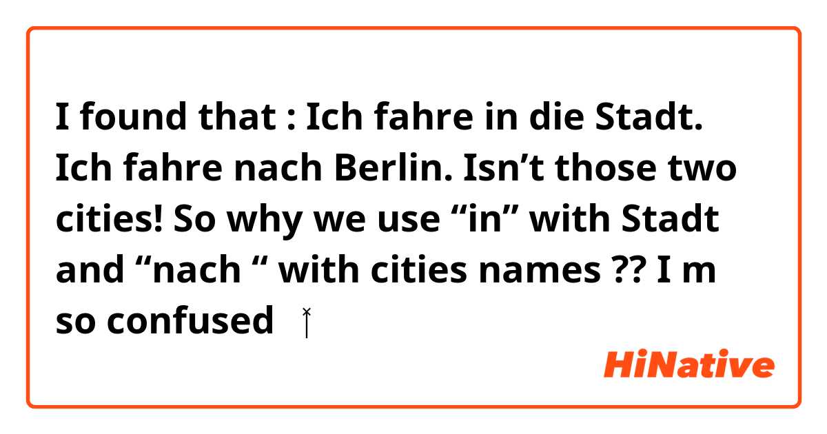 I found that :
Ich fahre in die Stadt.
Ich fahre nach Berlin. 

Isn’t those two cities! So why we use “in” with Stadt and “nach “ with cities names ?? 
I m so confused 🤷‍♂️ 