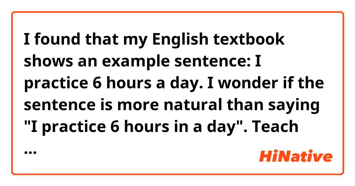 I found that my English textbook shows an example sentence: I practice 6 hours a day. 

I wonder if the sentence is more natural than saying "I practice 6 hours in a day". 
Teach me English _φ(･_･