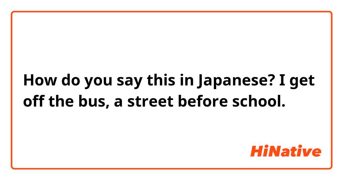 How do you say this in Japanese?  I get off the bus, a street before school.