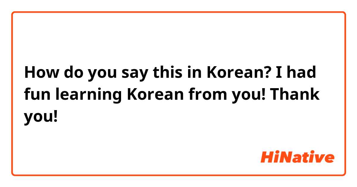How do you say this in Korean? I had fun learning Korean from you! Thank you!