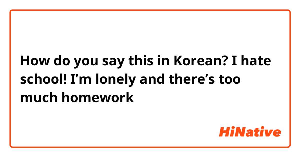 How do you say this in Korean? I hate school! I’m lonely and there’s too much homework 