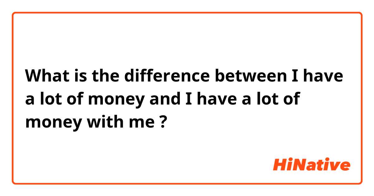 What is the difference between I have a lot of money and I have a lot of money with me ?