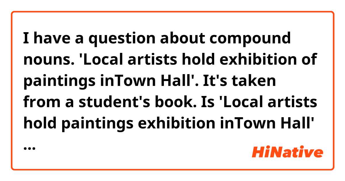 I have a question about compound nouns.
'Local artists hold exhibition of paintings inTown Hall'. It's taken from a student's book.
Is 'Local artists hold paintings exhibition inTown Hall' right?