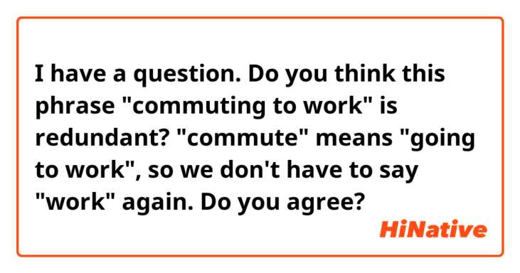 I have a question. Do you think this phrase "commuting to work" is redundant? "commute" means "going to work", so we don't have to say "work" again. Do you agree? 