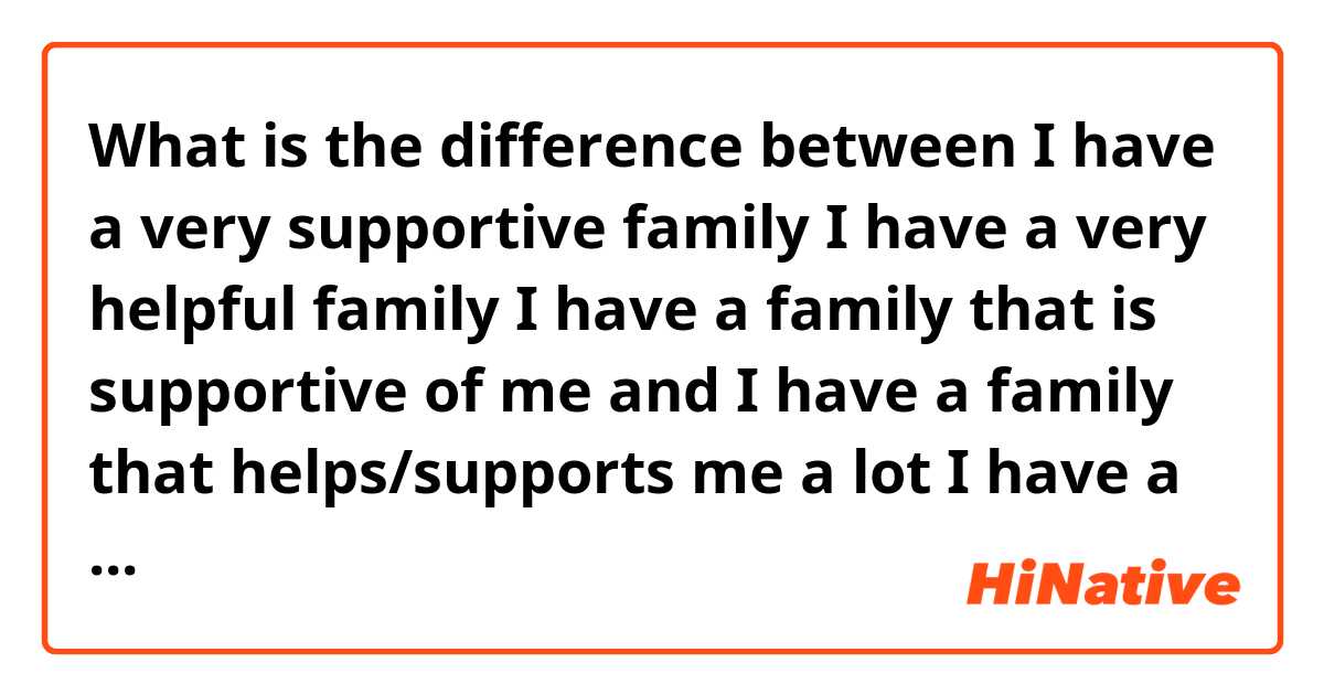 What is the difference between  I have a very supportive family

I have a very helpful family 

I have a family that is supportive of me

 and I have a family that helps/supports me a lot

I have a family that stands by me ?