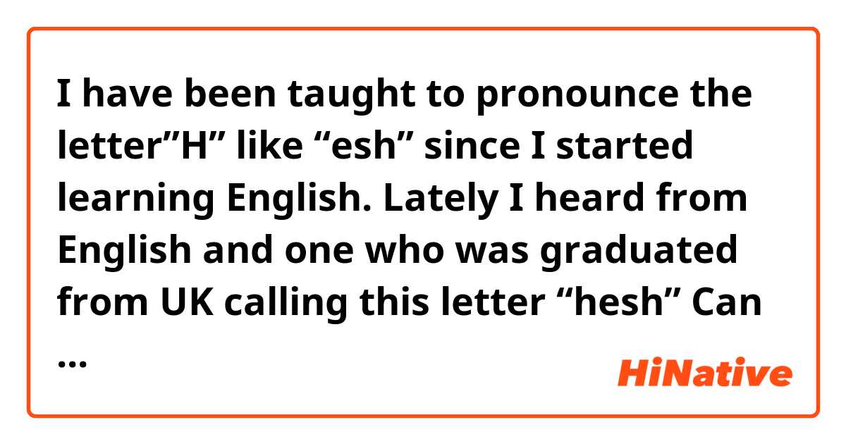 I have been taught to pronounce the letter”H” like “esh” since I started learning English. Lately I heard from English and one who was graduated from UK calling this letter “hesh”
Can I pronounce it both ways? 