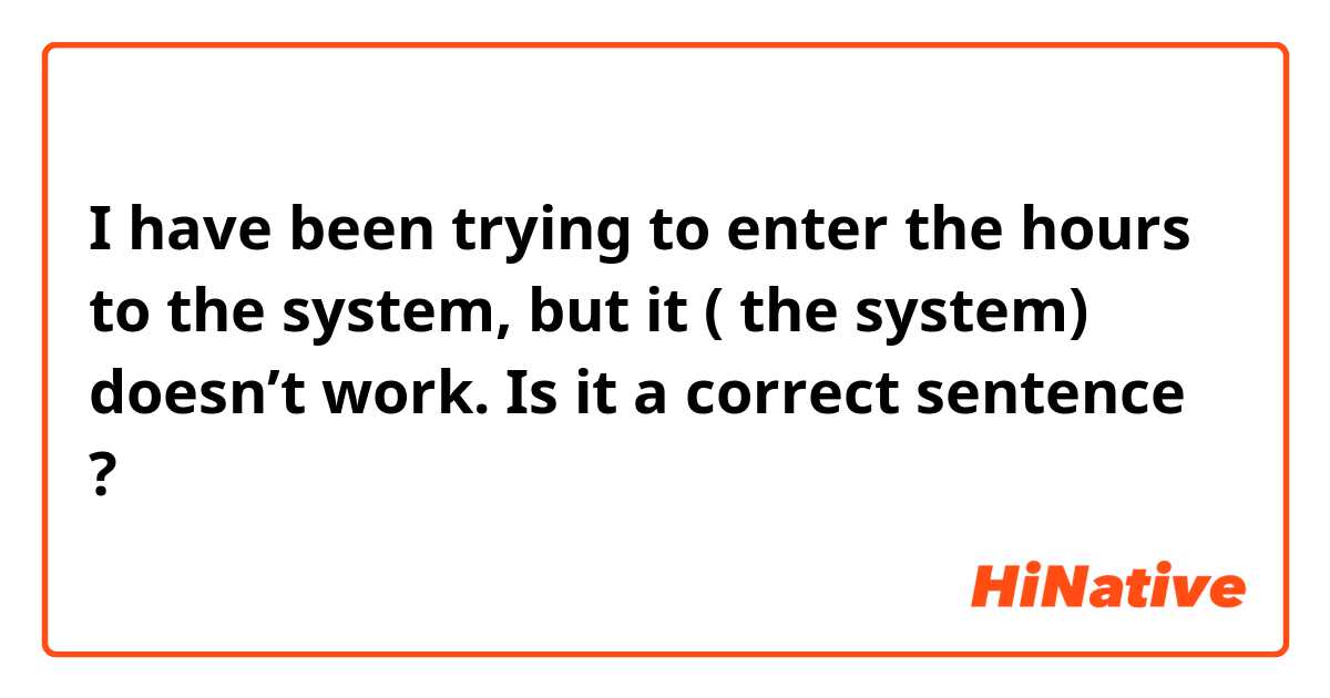 I have been trying to enter the hours to the system, but it ( the system) doesn’t work.

Is it a correct sentence ? 
