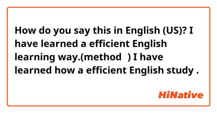 How do you say this in English (US)? I have learned a efficient English learning way.(method？)

I have learned how a efficient English study .
効率的な英語学習の仕方を学んだ

訂正お願いします🤲