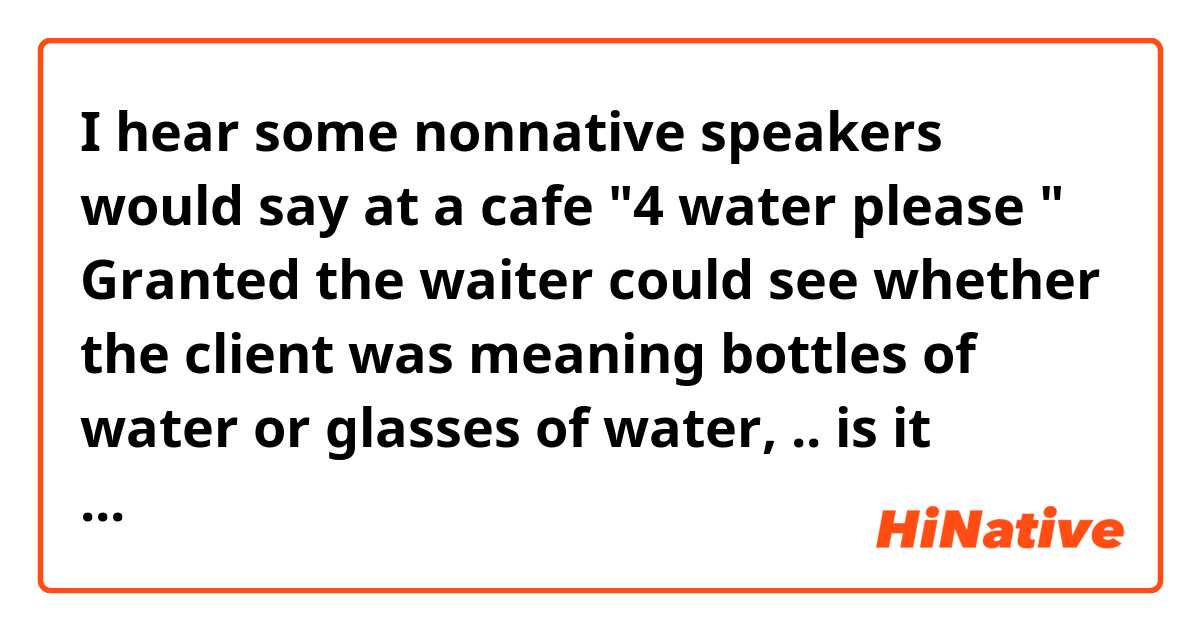 I hear some nonnative speakers would say at a cafe 
"4 water please " 

Granted the waiter could see whether the client was meaning bottles of water or glasses of water, .. is it proper to use "4 water please " ❔? 🙂