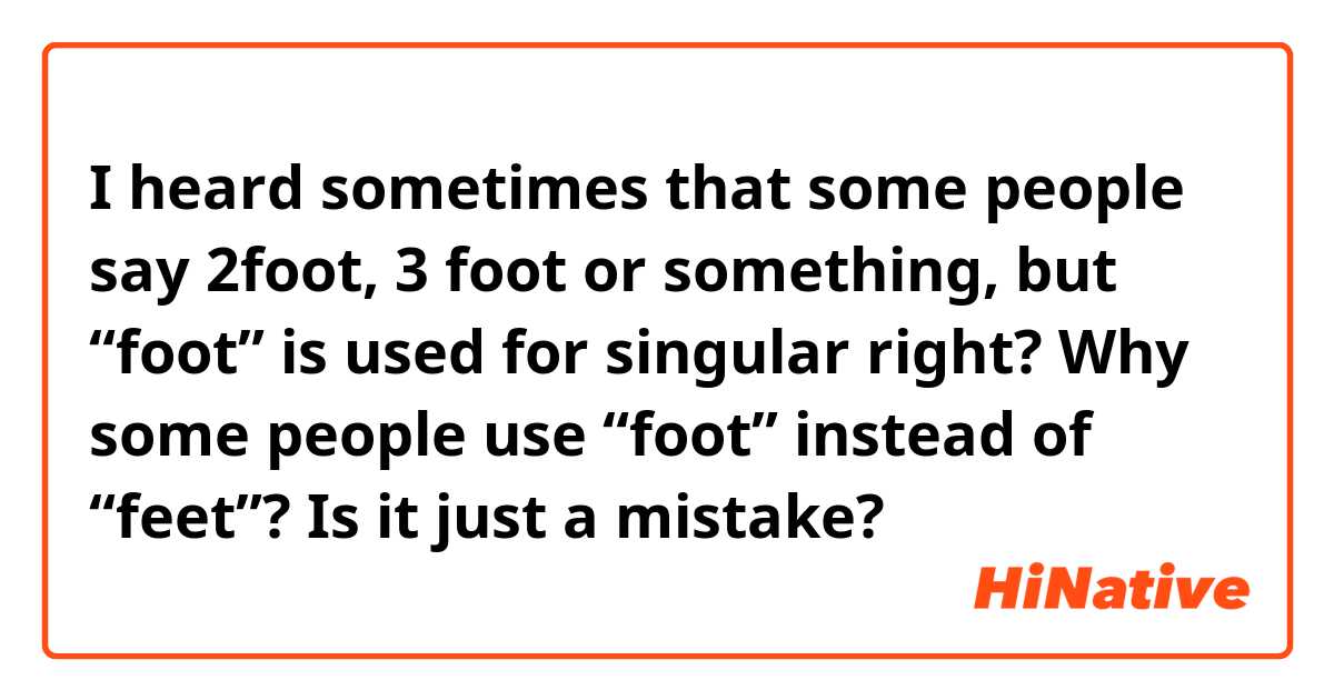 I heard sometimes that some people say 2foot, 3 foot or something, but “foot” is used for singular right? Why some people use “foot” instead of “feet”? Is it just a mistake?