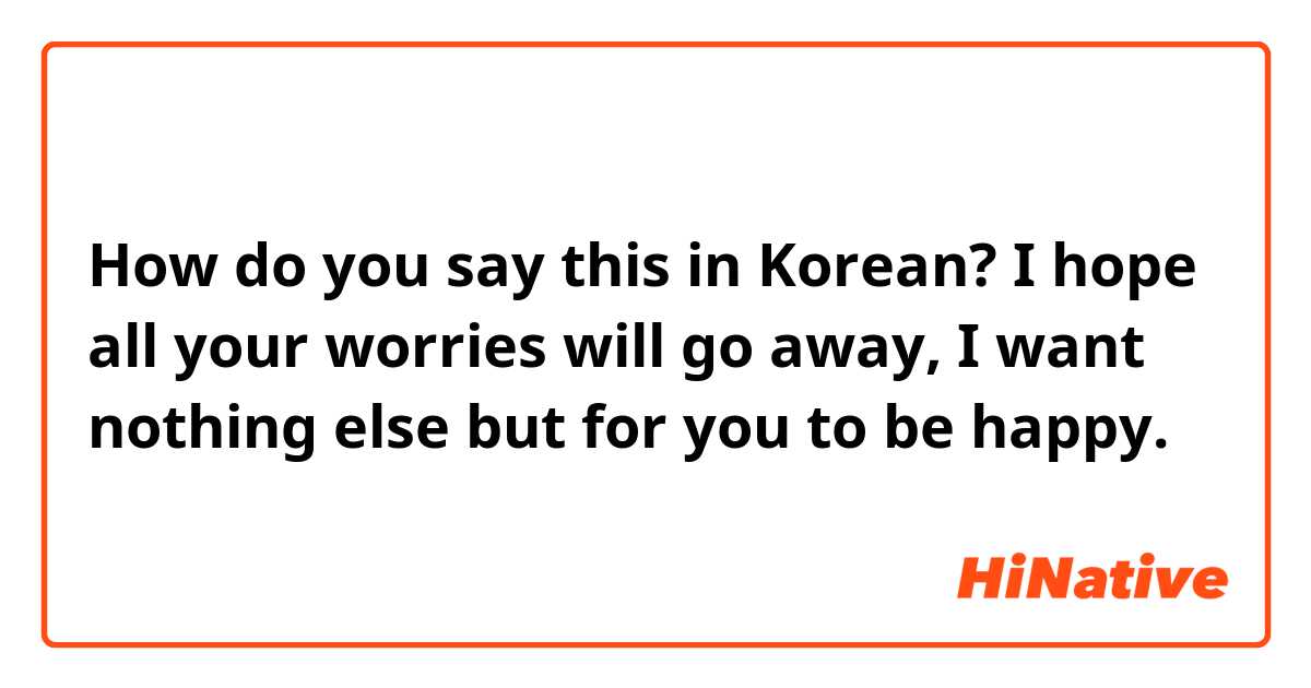 How do you say this in Korean? I hope all your worries will go away, I want nothing else but for you to be happy.