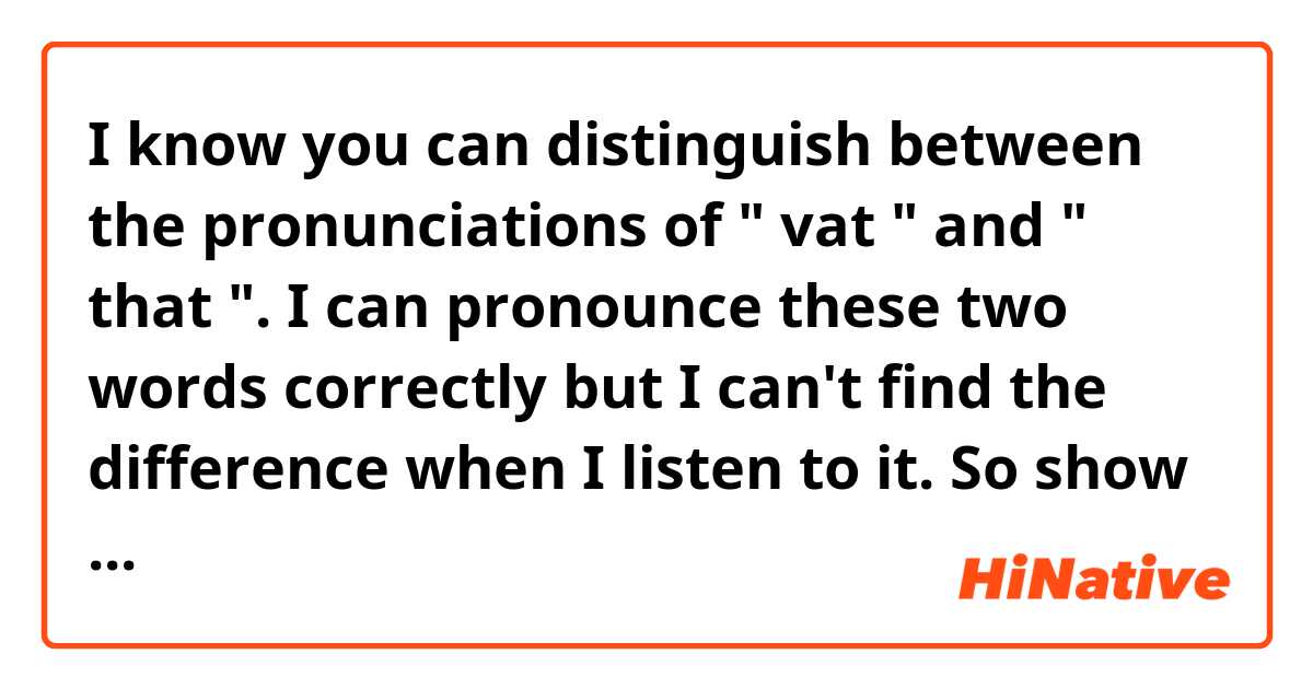 I know you can distinguish between the pronunciations of " vat " and " that ". I can pronounce these two words correctly but I can't find the difference when I listen to it. So show me the difference between them when you hear it, please!
For example, if you asked me what is the difference between the "s" in see and the "sh" in she , I would say the sh sound creates more air and sounds softer than the s sound.