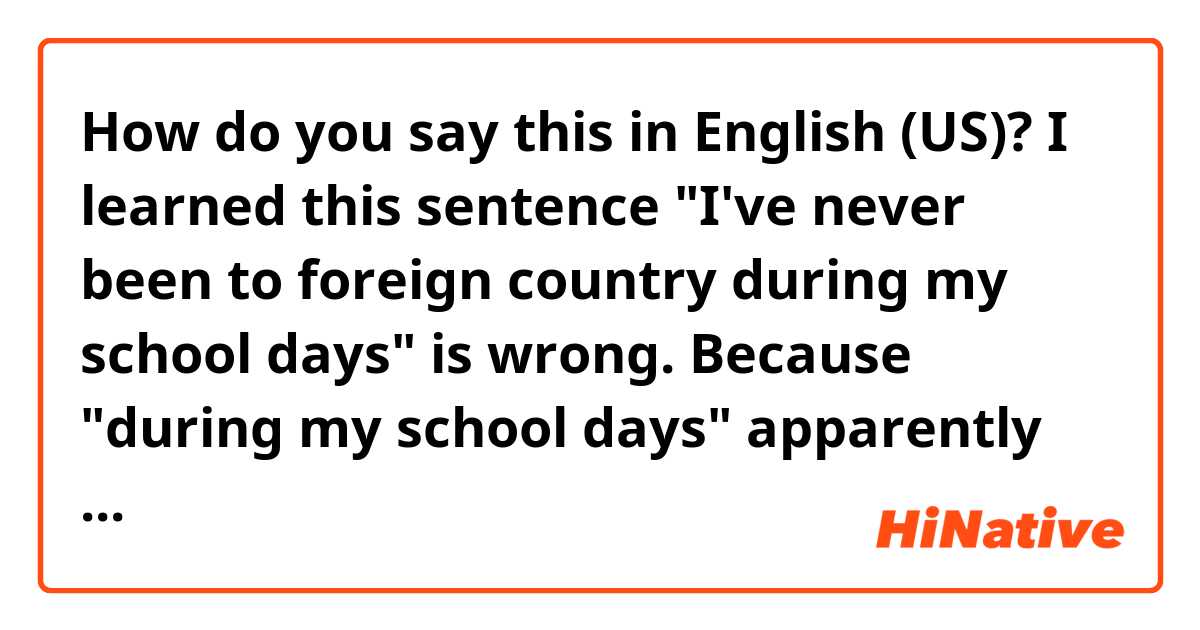 How do you say this in English (US)? I learned this sentence "I've never been to foreign country during my school days" is wrong. Because "during my school days" apparently means the past. Then how do I say if I want to say like that meaning?