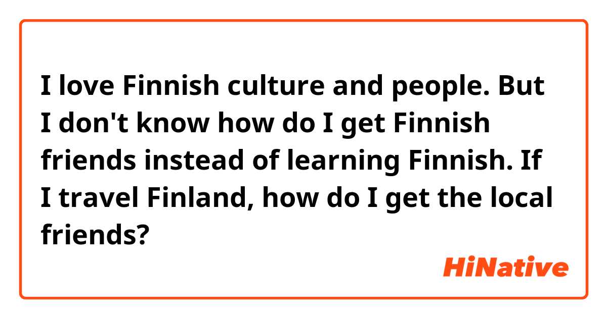 I love Finnish culture and people. 
But I don't know how do I get Finnish friends instead of learning Finnish.
If I travel Finland, how do I get the local friends?
