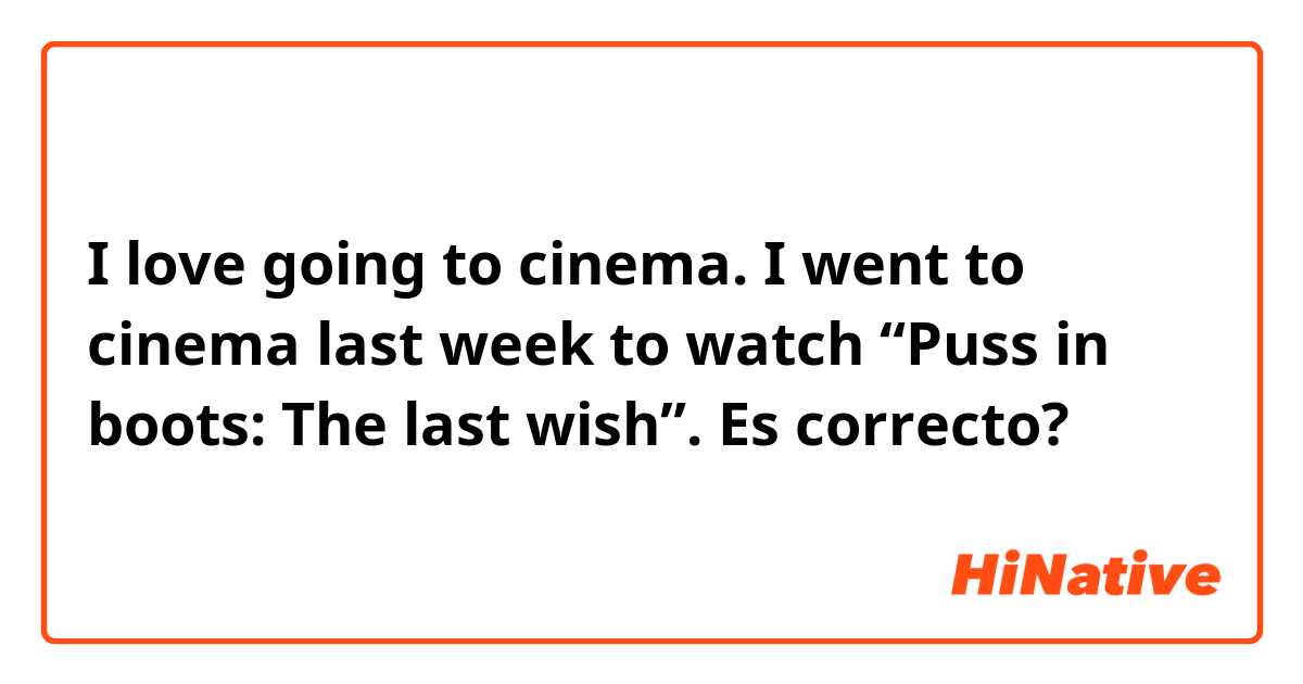 I love going to cinema. I went to cinema last week to watch “Puss in boots: The last wish”. 

Es correcto?