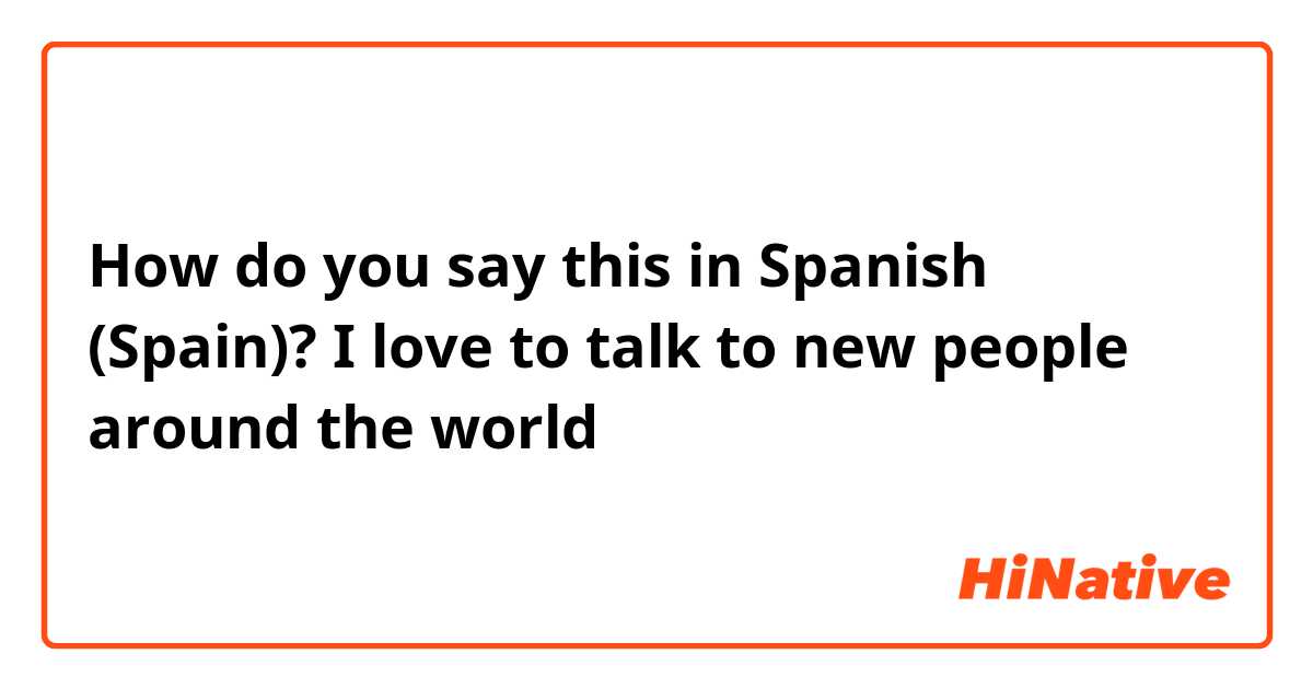 How do you say this in Spanish (Spain)? I love to talk to new people around the world