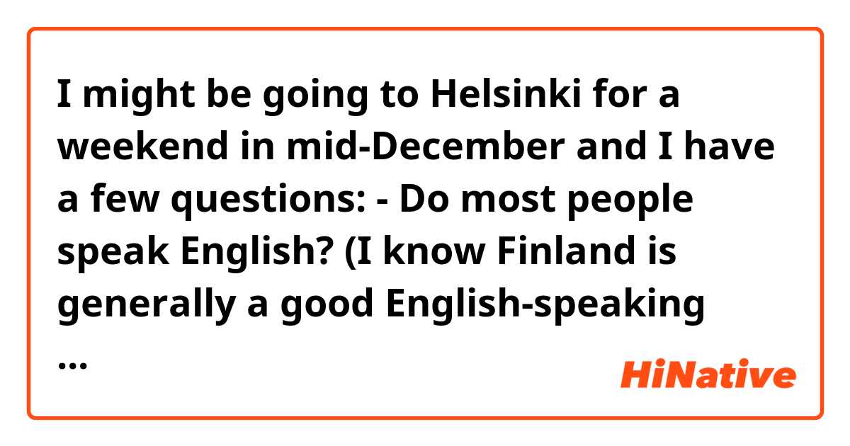 I might be going to Helsinki for a weekend in mid-December and I have a few questions:

- Do most people speak English? (I know Finland is generally a good English-speaking country but I was wondering if your average taxi driver, shopkeeper etc. would speak English)
- Are hotels relatively vacant and cheap at this time of year? 
- What are some places I would need to visit in Helsinki throughout the daytime?

Thanks so much!