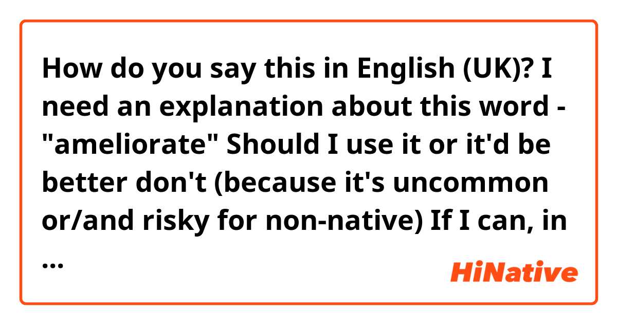 How do you say this in English (UK)? I need an explanation about this word - "ameliorate"
Should I use it or it'd be better don't (because it's uncommon or/and risky for non-native)
If I can, in which context?
Tell me how would you use it