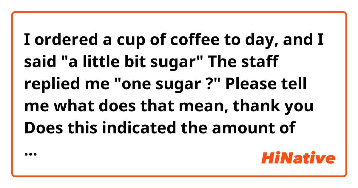 I ordered a cup of coffee to day, and I said "a little bit sugar"
The staff replied me "one sugar ?"
Please tell me what does that mean, thank you

Does this indicated the amount of sugar is one out of ten or something?