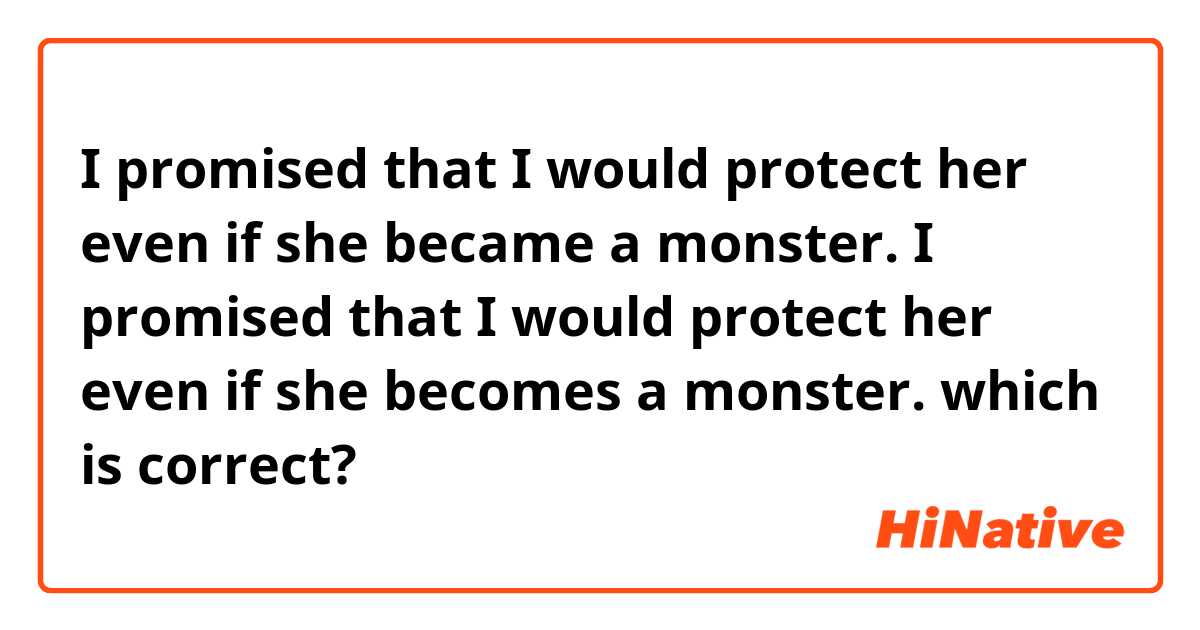 I promised that I would protect her even if she became a monster.
I promised that I would protect her even if she becomes a monster.

which is correct?