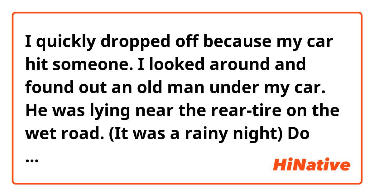 I quickly dropped off because my car hit someone. I looked around and found out an old man under my car. He was lying near the rear-tire on the wet road. (It was a rainy night)

Do these sentences make sense?