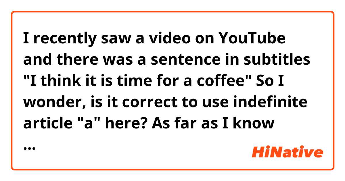 I recently saw a video on YouTube and there was a sentence in subtitles "I think it is time for a coffee" So I wonder, is it correct to use indefinite article "a" here? As far as I know "coffee" is an uncountable noun and uncountable nouns don't follow by indefinite articles. Or are there any exceptions? 