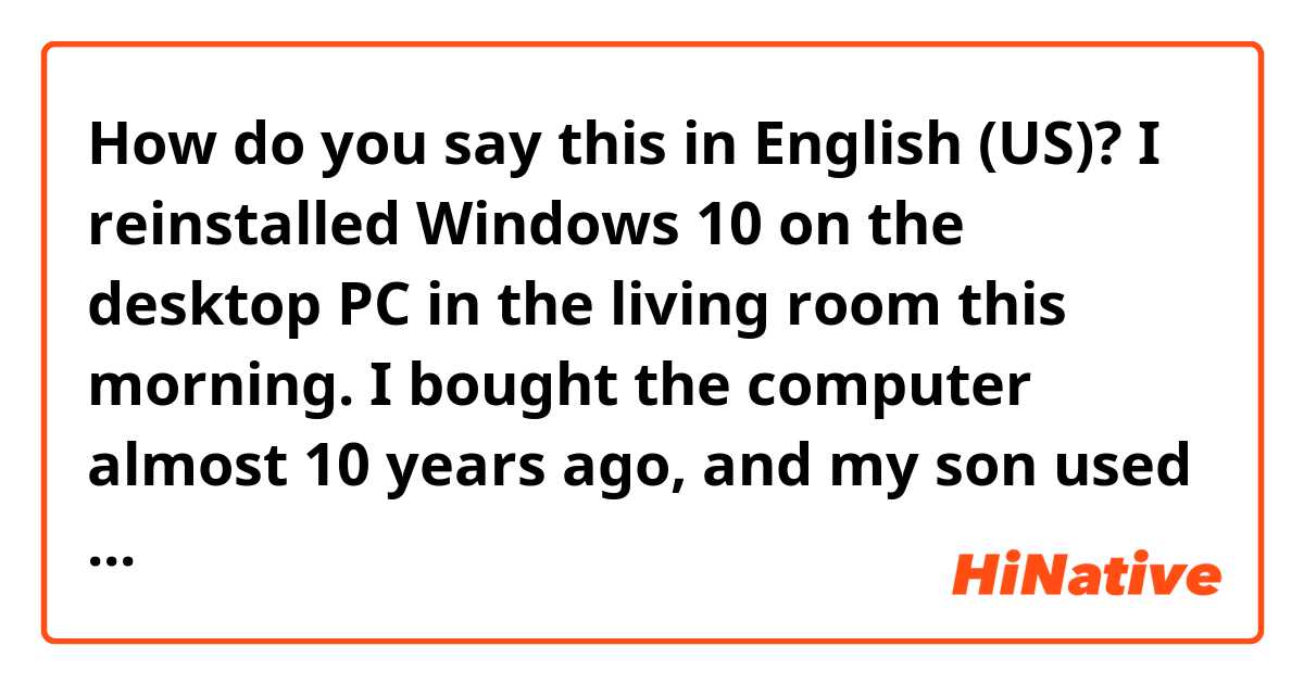 How do you say this in English (US)? I reinstalled Windows 10 on the desktop PC in the living room this morning.
I bought the computer almost 10 years ago, and my son used it to play games before he enlisted in the army for mandatory service.
After reinstalling the Window, it got faster.