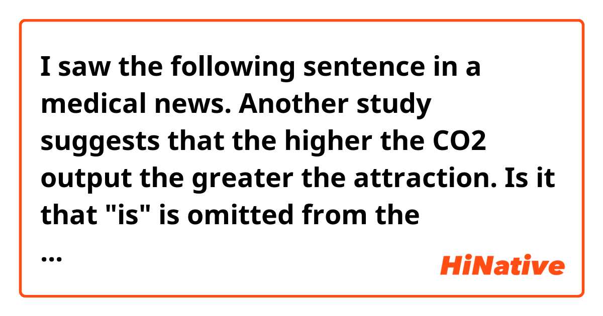 I saw the following sentence in a medical news.

Another study suggests that the higher the CO2 output the greater the attraction.

Is it that "is" is omitted from the sentence, or is it possible to put a noun after "the (comparative)"?

Another study suggests that the higher the CO2 output (is) the greater the attraction (is).

If you can put a noun in this kind of comparative sentence, could you give me more example sentence for this grammar?


Thank you very much in advance!