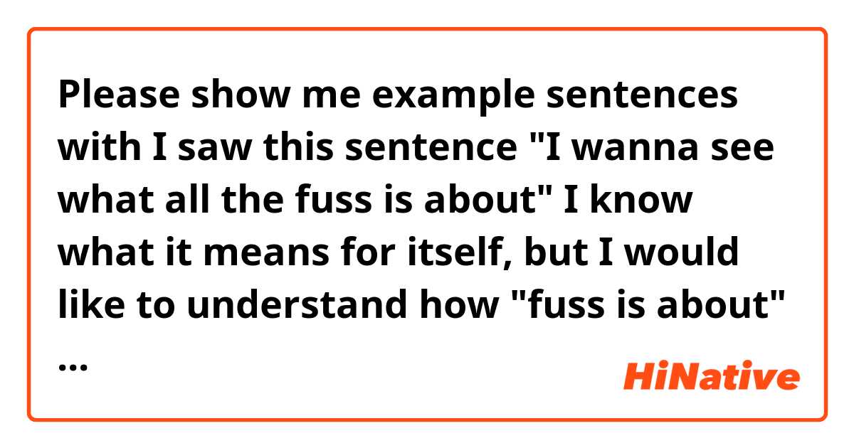 Please show me example sentences with I saw this sentence
"I wanna see what all the fuss is about"
I know what it means for itself, but I would like to understand how "fuss is about" works in another sentence .
