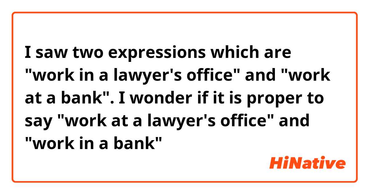 I saw two expressions which are "work in a lawyer's office" and "work at a bank". I wonder if it is proper to say "work at a lawyer's office" and "work in a bank"