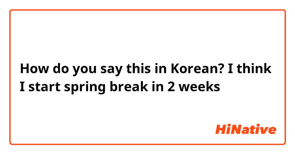 How do you say this in Korean? I think I start spring break in 2 weeks 