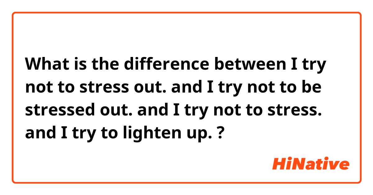 What is the difference between I try not to stress out. and I try not to be stressed out. and I try not to stress. and I try to lighten up. ?