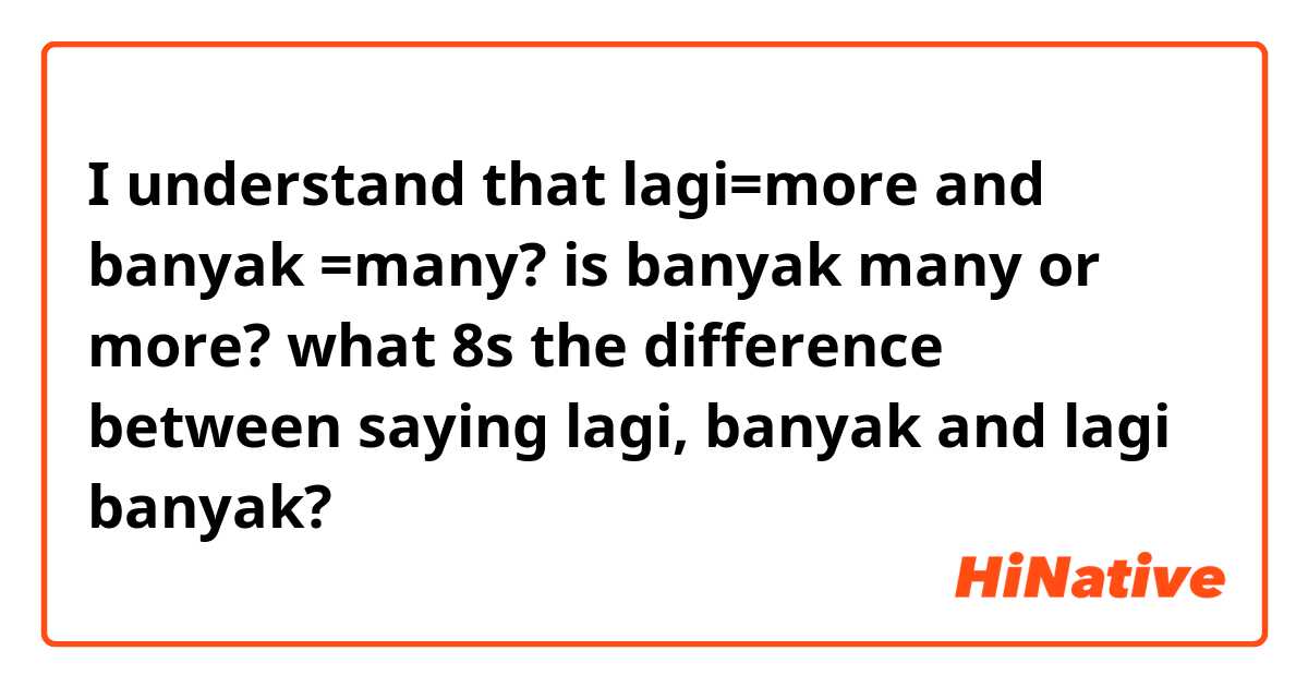 I understand that lagi=more and banyak =many? is banyak many or more? what 8s the difference between saying lagi, banyak and lagi banyak? 