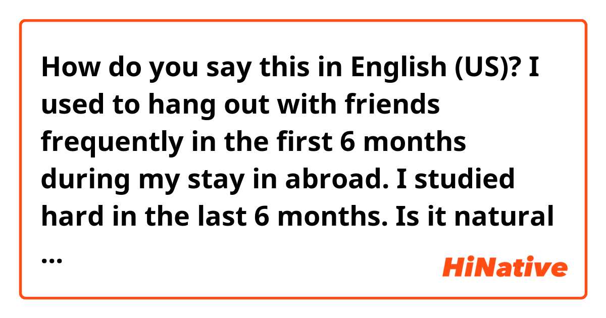 How do you say this in English (US)? I used to hang out with friends frequently in the first 6 months during my stay in abroad. I studied hard in the last 6 months. 
Is it natural to say? 