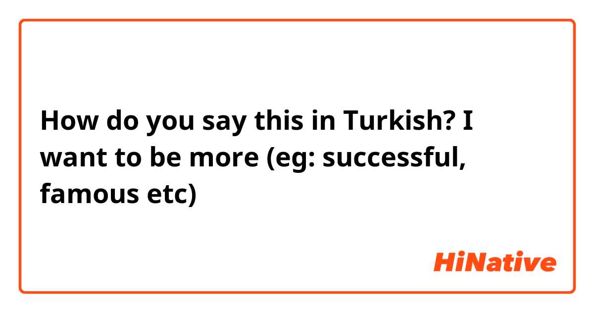 How do you say this in Turkish? I want to be more (eg: successful, famous etc)