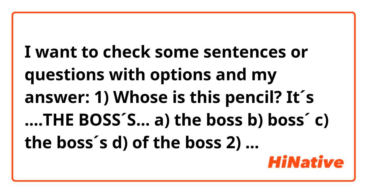 I want to check some sentences or questions with options and my answer: 

1) Whose is this pencil? It´s ....THE BOSS´S...
   a) the boss
   b) boss´
   c) the boss´s 
   d) of the boss

2) Welcome to Brazil Mr Smith. You .....MUST...... be tired after your long journey 
   a) can
   b) ought
   c) must
   d) perhaps

3) The participants are already sitting ..AT...... the table.
   a) onto
   b) in
   c) at
   d) about

4) Please pay attention..ON..... what i´m going to say, it´s important!
   a) on
   b) to
   c) at
   d) in

5) He told me about the company... WHICH.... he is been trading over the last few weeks.
   a) with whom
   b) that
   c) which
   d) with which

6) They need to..BRING UP... alternatives in French for English words.
   a) invent out
   b) get on with
   c) bring up
   d) come up with

7) The director ...TOLD..... his staff that the budget for this year would be well above last year´s.
   a) said
   b) spoke
   c) told
   d) spoke to

8)  Inflation has remained..STABLE.... during this first quarter, as the market had forecast.
   a) calmness
   b) stable
   c) steadily
   d) same

9) How did you do in the English test? Oh, pretty good. ..I ONLY MADE 4 WRONGS....
   a) I only got 4 wrong
   b) I wronged only 4
   c) I did wrong only 4
   d) I only made 4 wrongs

10) I don´t object.....TO PEOPLE LOOKING.... at their watches when I´m speaking, but shaking them!
   a) to people look
   b) people looking
   c) to people looking
   d) to people watch

11) If only she...KNEW.. about his past, before she hired him!
   a) knew
   b) has known
   c) would have known
   d) would know
 