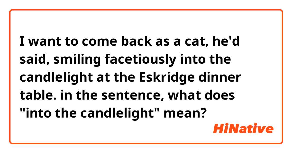 I want to come back as a cat, he'd said, smiling facetiously into the candlelight at the Eskridge dinner table.

in the sentence, what does "into the candlelight" mean?