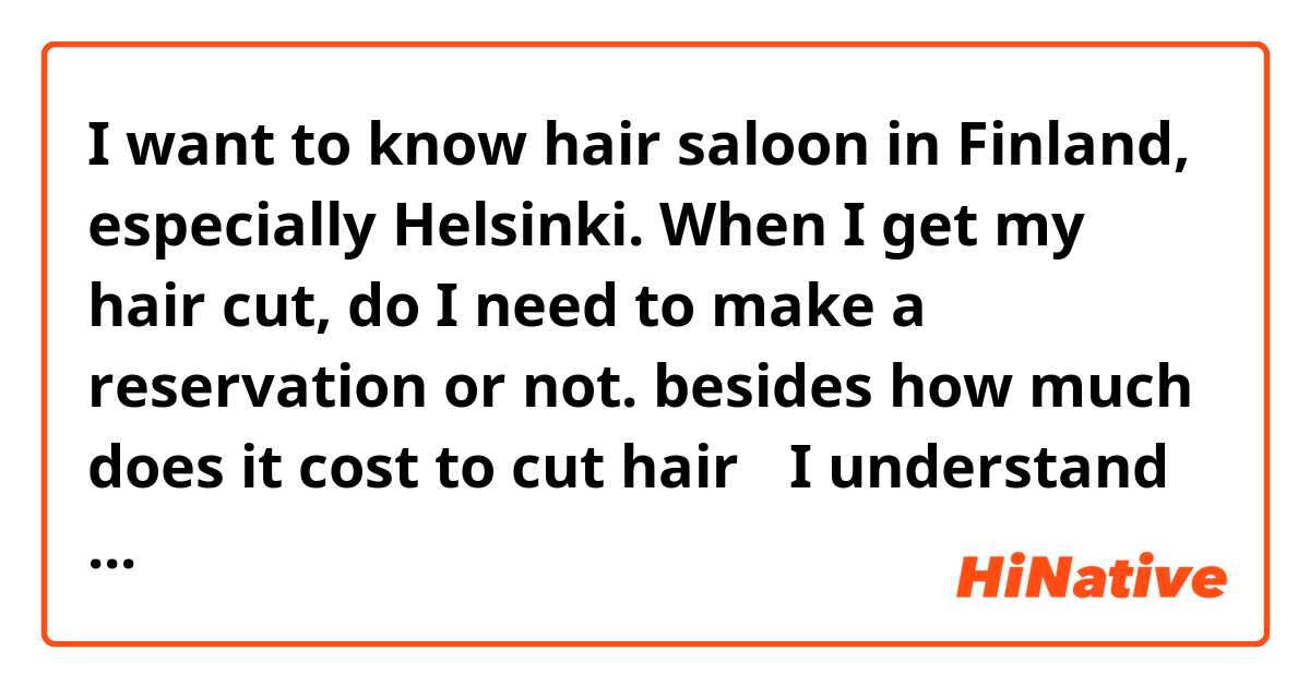 I want to know hair saloon in Finland, especially Helsinki.
When I get my hair cut, do I need to make a reservation or not.
besides how much does it cost to cut hair？

I understand depending on a barbar shop.
I want you to share information and experiences.
Please tell me. Thank-you！


