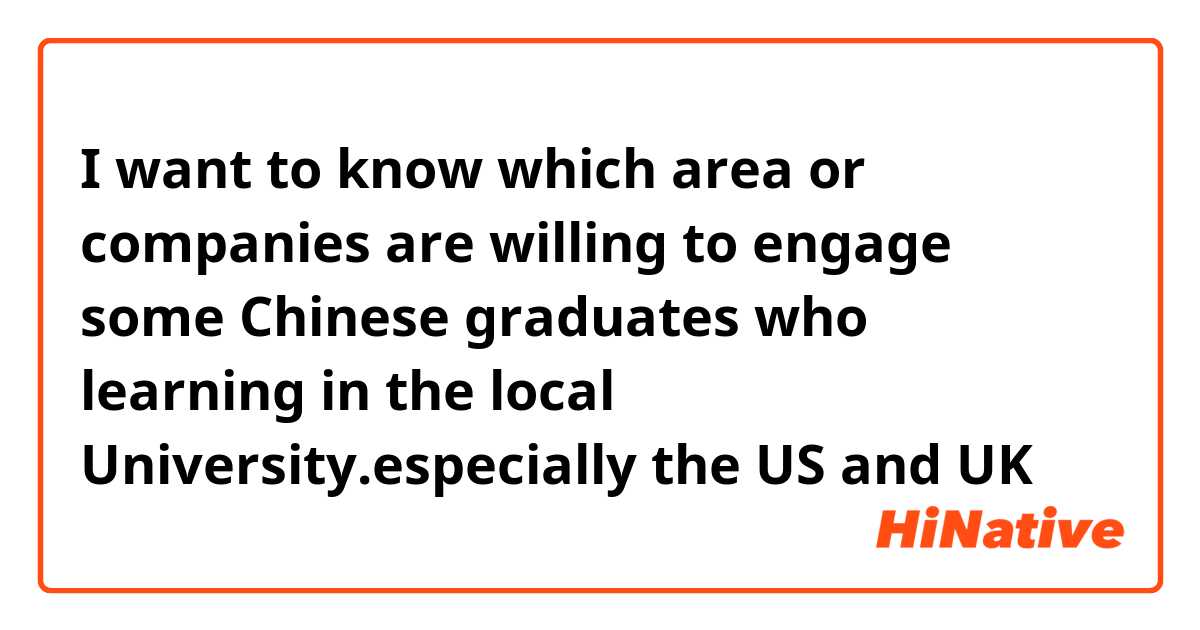 I want to know which area or companies are willing to engage some Chinese graduates who learning in the local University.especially the US and UK