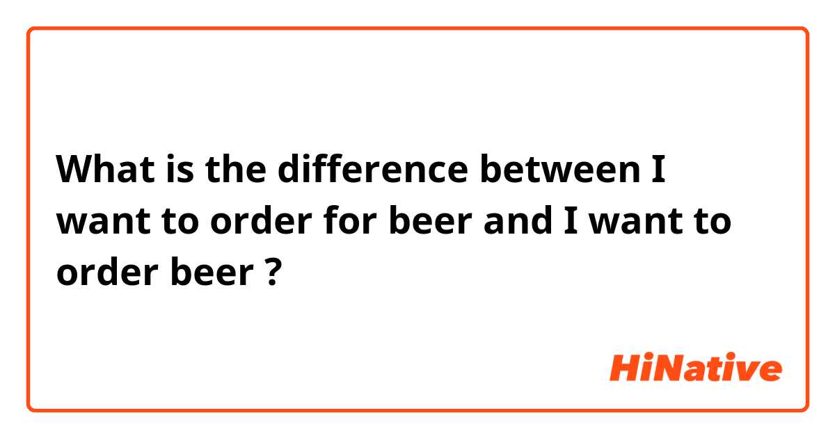 What is the difference between I want to order for beer and I want to order beer ?