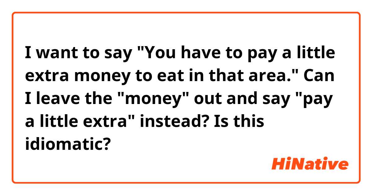 I want to say "You have to pay a little extra money to eat in that area." Can I leave the "money" out and say "pay a little extra" instead? Is this idiomatic?