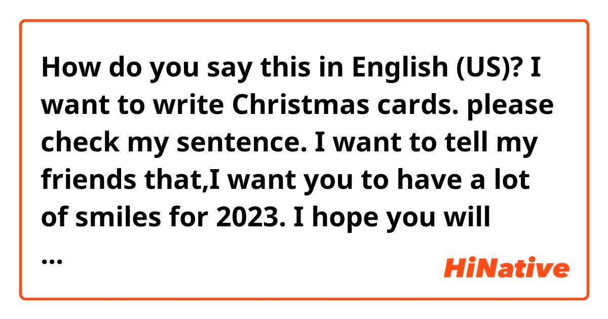 How do you say this in English (US)? I want to write Christmas cards.
please check my sentence.
I want to tell my friends that,I want you to have a lot of smiles for 2023.

I hope you will have a wonderful X'mas and a lot of Smiley  of 2023.

I know something funny my sentence....