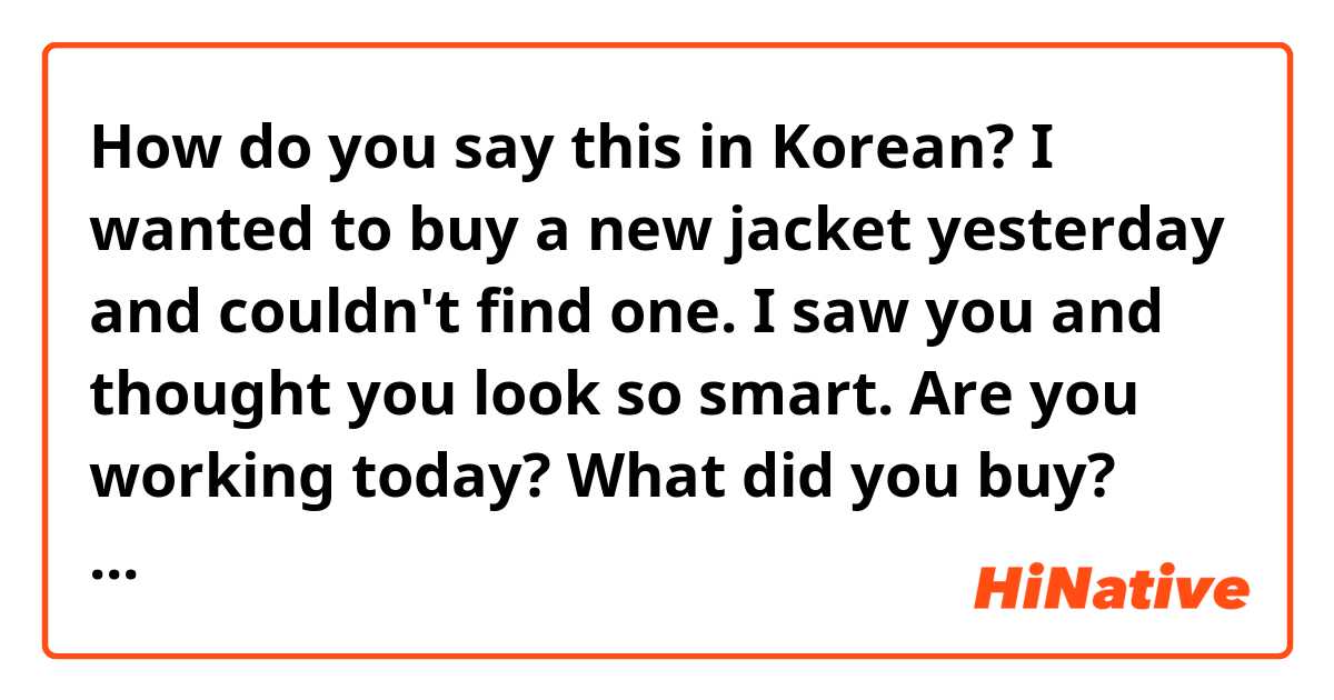 How do you say this in Korean? 
I wanted to buy a new jacket yesterday and couldn't find one.
I saw you and thought you look so smart.
Are you working today?
What did you buy?
What did you do today?
