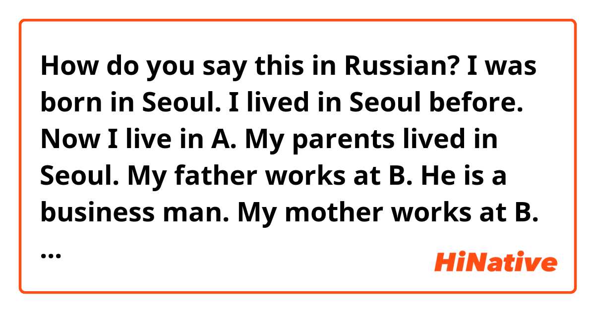 How do you say this in Russian? I was born in Seoul. I lived in Seoul before. Now I live in A. My parents lived in Seoul. My father works at B. He is a business man. My mother works at B. She is a freelancer. I studied at C . I study not work now. I study at D universty.