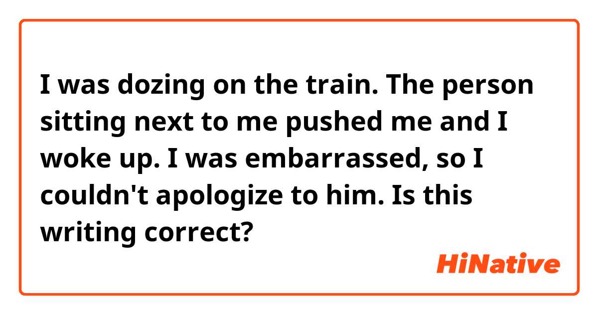 I was dozing on the train. The person sitting next to me pushed me and I woke up. I was embarrassed, so I couldn't apologize to him.

Is this writing correct?